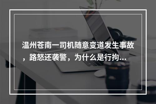 温州苍南一司机随意变道发生事故，路怒还袭警，为什么是行拘不是刑拘