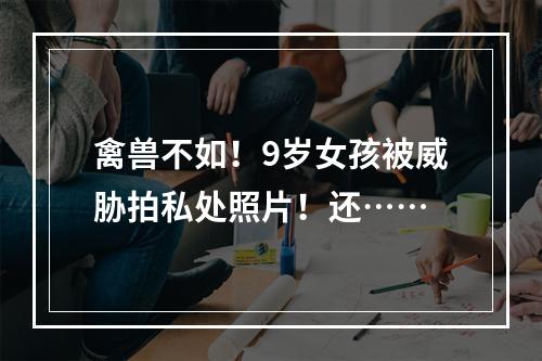 禽兽不如！9岁女孩被威胁拍私处照片！还……