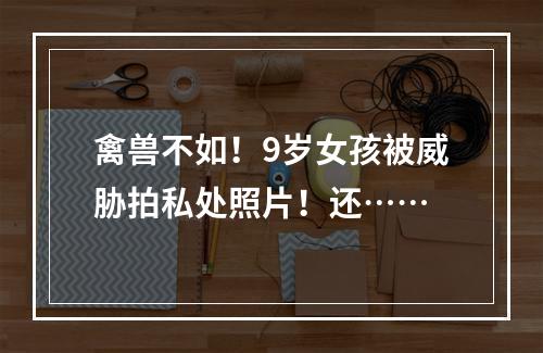 禽兽不如！9岁女孩被威胁拍私处照片！还……
