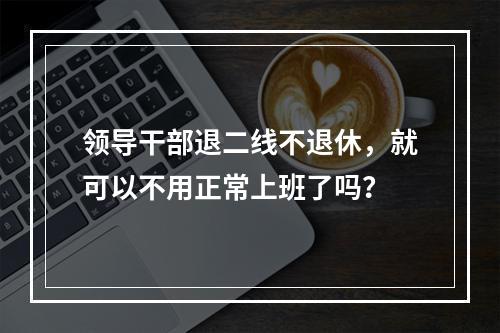 领导干部退二线不退休，就可以不用正常上班了吗？