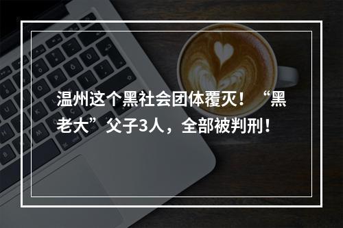 温州这个黑社会团体覆灭！“黑老大”父子3人，全部被判刑！