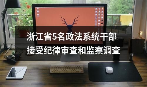 浙江省5名政法系统干部接受纪律审查和监察调查