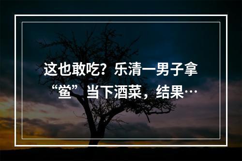 这也敢吃？乐清一男子拿“鲎”当下酒菜，结果…