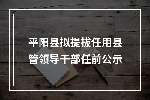平阳县拟提拔任用县管领导干部任前公示