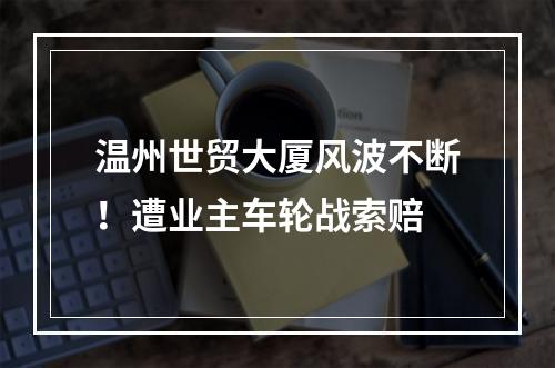 温州世贸大厦风波不断！遭业主车轮战索赔