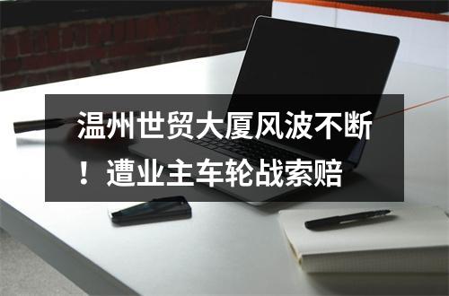 温州世贸大厦风波不断！遭业主车轮战索赔