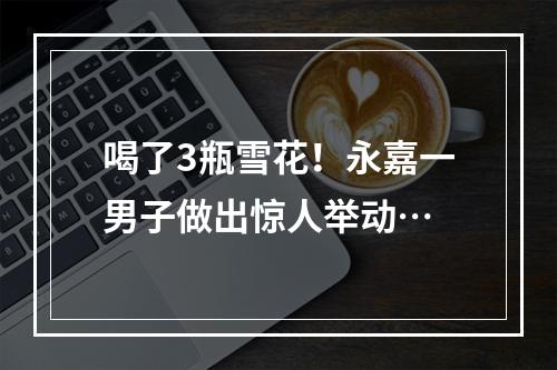 喝了3瓶雪花！永嘉一男子做出惊人举动…