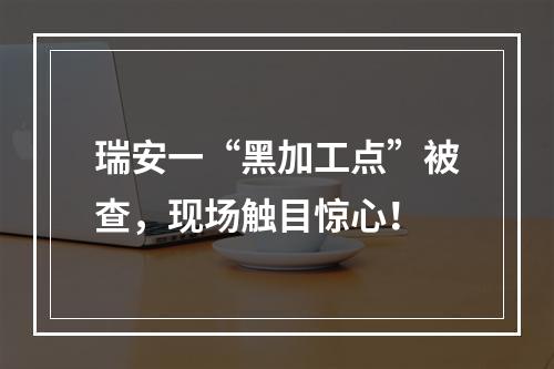 瑞安一“黑加工点”被查，现场触目惊心！