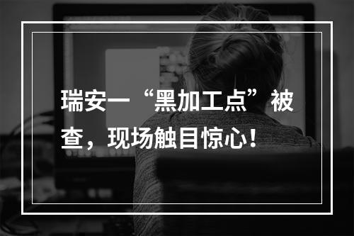 瑞安一“黑加工点”被查，现场触目惊心！