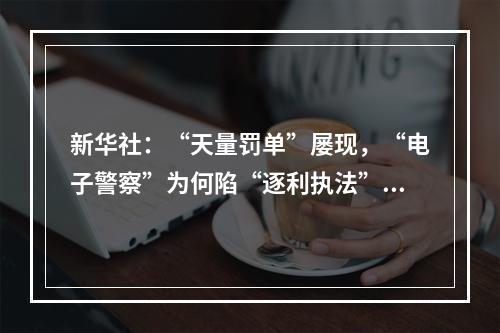 新华社：“天量罚单”屡现，“电子警察”为何陷“逐利执法”争议
