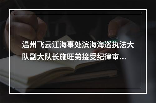 温州飞云江海事处滨海海巡执法大队副大队长施旺弟接受纪律审查和监察调查