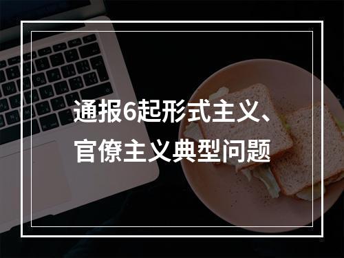 通报6起形式主义、官僚主义典型问题