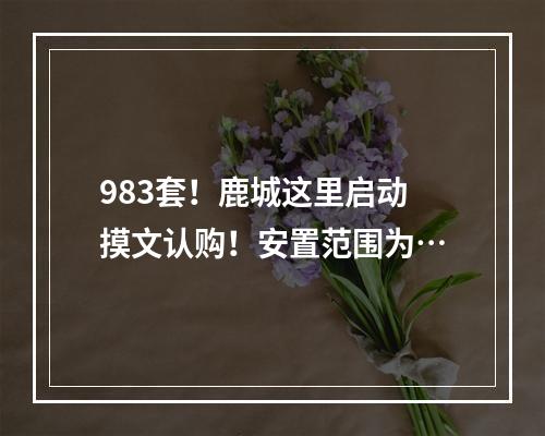 983套！鹿城这里启动摸文认购！安置范围为…