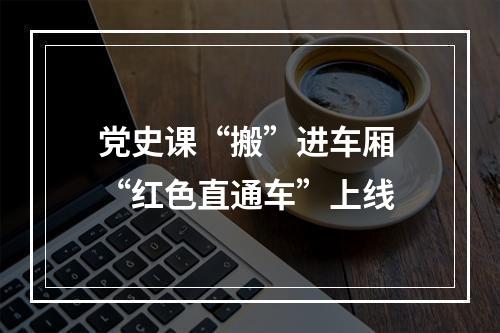 党史课“搬”进车厢 “红色直通车”上线