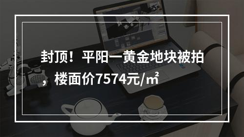 封顶！平阳一黄金地块被拍，楼面价7574元/㎡