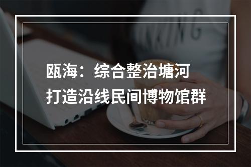瓯海：综合整治塘河 打造沿线民间博物馆群