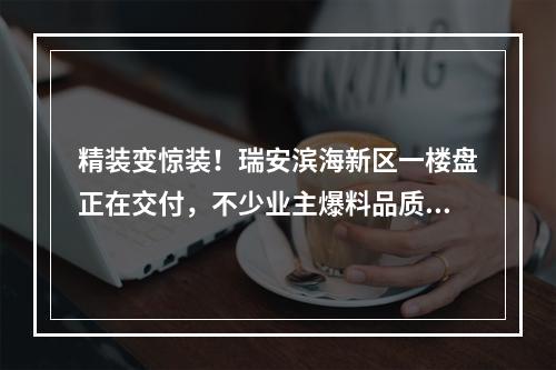 精装变惊装！瑞安滨海新区一楼盘正在交付，不少业主爆料品质…