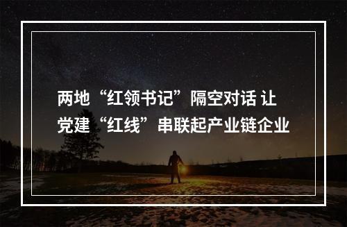 两地“红领书记”隔空对话 让党建“红线”串联起产业链企业