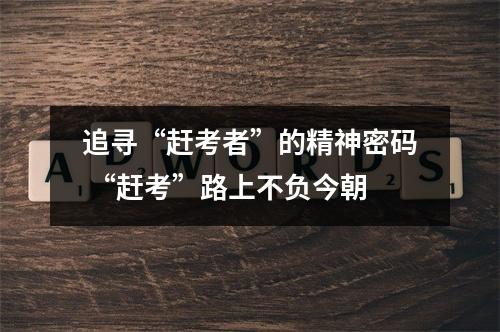 追寻“赶考者”的精神密码 “赶考”路上不负今朝
