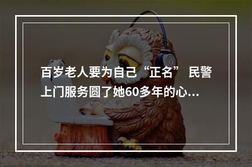 百岁老人要为自己“正名” 民警上门服务圆了她60多年的心愿