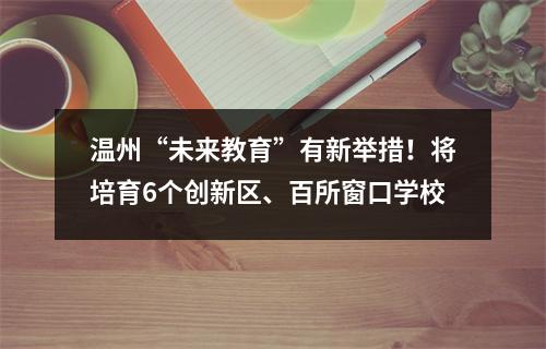 温州“未来教育”有新举措！将培育6个创新区、百所窗口学校