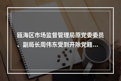 瓯海区市场监督管理局原党委委员、副局长周伟东受到开除党籍、开除公职处分