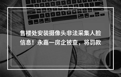 售楼处安装摄像头非法采集人脸信息！永嘉一房企被查，将罚款