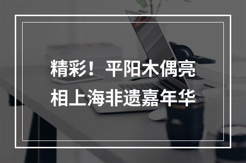 精彩！平阳木偶亮相上海非遗嘉年华