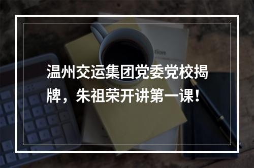 温州交运集团党委党校揭牌，朱祖荣开讲第一课！