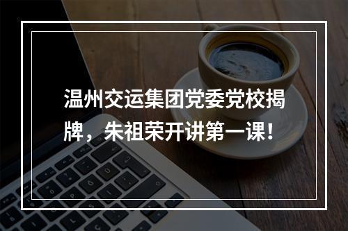 温州交运集团党委党校揭牌，朱祖荣开讲第一课！