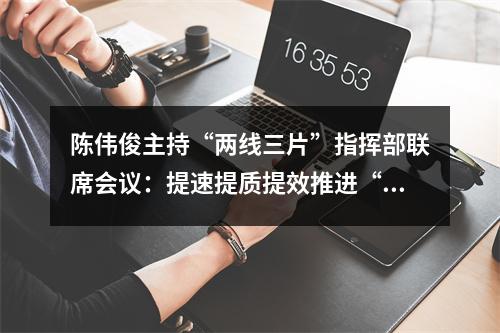 陈伟俊主持“两线三片”指挥部联席会议：提速提质提效推进“精建精美”