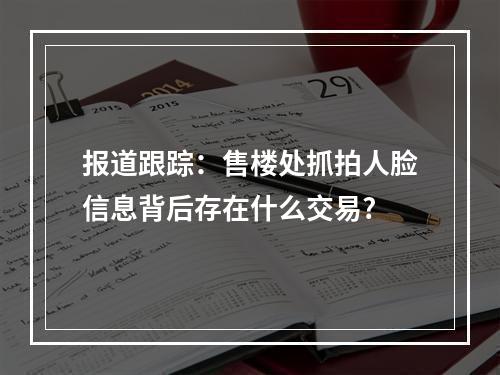 报道跟踪：售楼处抓拍人脸信息背后存在什么交易?