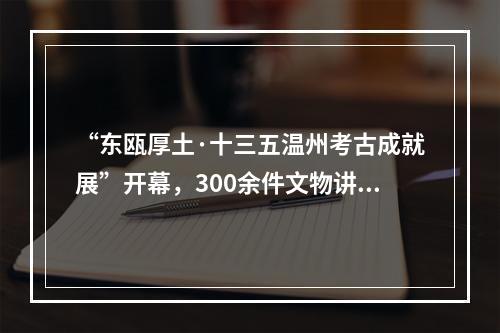 “东瓯厚土·十三五温州考古成就展”开幕，300余件文物讲述温州文化历史变迁