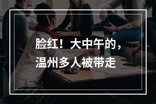 脸红！大中午的，温州多人被带走