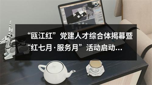 “瓯江红”党建人才综合体揭幕暨“红七月·服务月”活动启动仪式举行