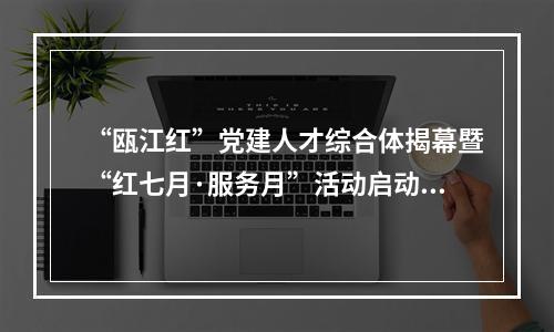 “瓯江红”党建人才综合体揭幕暨“红七月·服务月”活动启动仪式举行