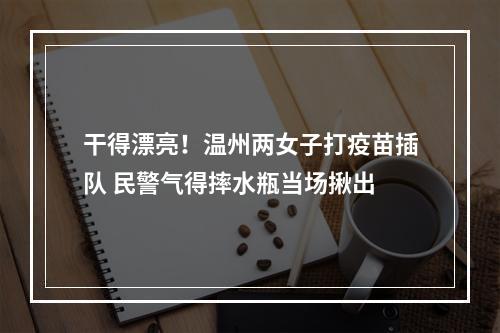 干得漂亮！温州两女子打疫苗插队 民警气得摔水瓶当场揪出