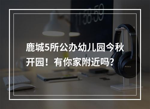 鹿城5所公办幼儿园今秋开园！有你家附近吗？
