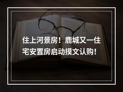 住上河景房！鹿城又一住宅安置房启动摸文认购！