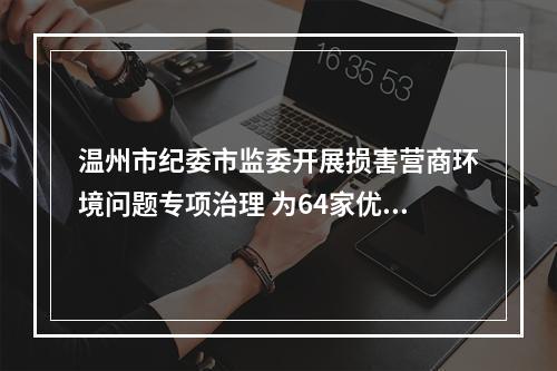 温州市纪委市监委开展损害营商环境问题专项治理 为64家优质中小企业供地超两千亩