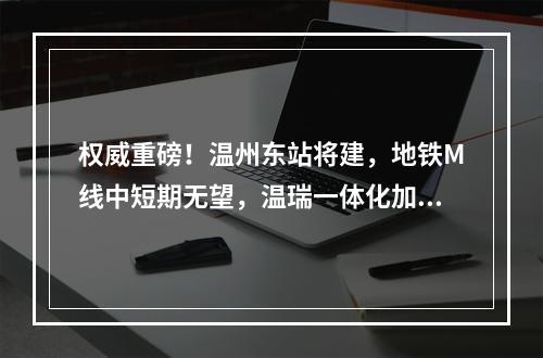 权威重磅！温州东站将建，地铁M线中短期无望，温瑞一体化加速！国家最新规 ...