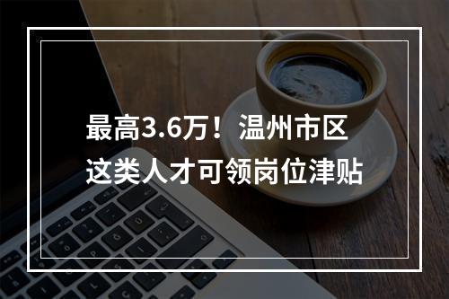 最高3.6万！温州市区这类人才可领岗位津贴