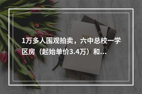 1万多人围观拍卖，六中总校一学区房（起始单价3.4万）和南浦六中一春晖学区 ...
