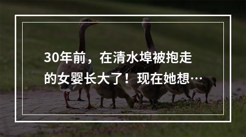 30年前，在清水埠被抱走的女婴长大了！现在她想…