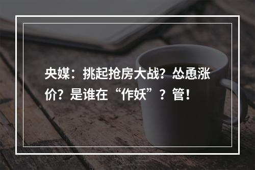 央媒：挑起抢房大战？怂恿涨价？是谁在“作妖”？管！