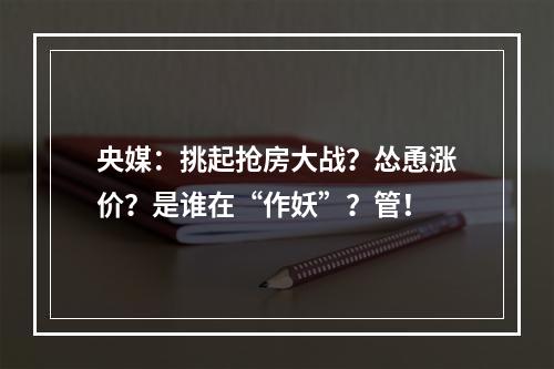 央媒：挑起抢房大战？怂恿涨价？是谁在“作妖”？管！