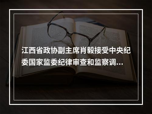 江西省政协副主席肖毅接受中央纪委国家监委纪律审查和监察调查
