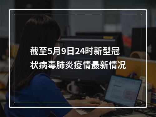 截至5月9日24时新型冠状病毒肺炎疫情最新情况