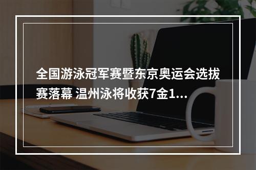 全国游泳冠军赛暨东京奥运会选拔赛落幕 温州泳将收获7金1银1铜