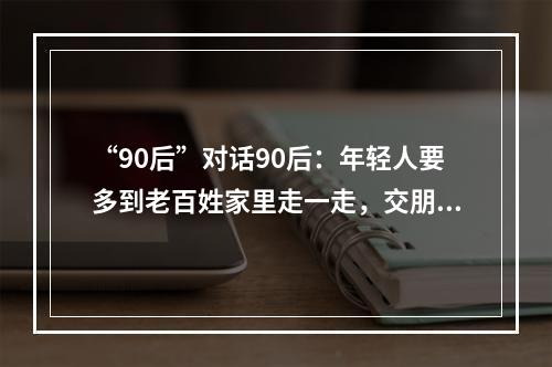 “90后”对话90后：年轻人要多到老百姓家里走一走，交朋友